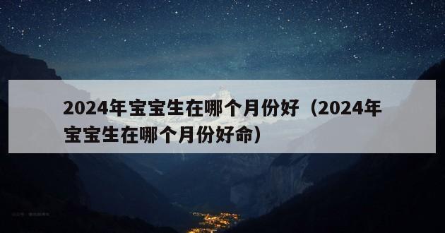 2024年宝宝生在哪个月份好（2024年宝宝生在哪个月份好命）