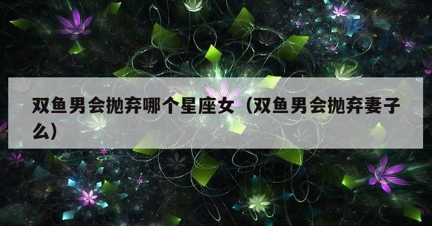 双鱼男会抛弃哪个星座女（双鱼男会抛弃妻子么）