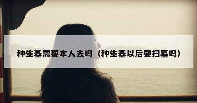 种生基需要本人去吗（种生基以后要扫墓吗）