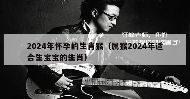 2024年怀孕的生肖猴（属猴2024年适合生宝宝的生肖）