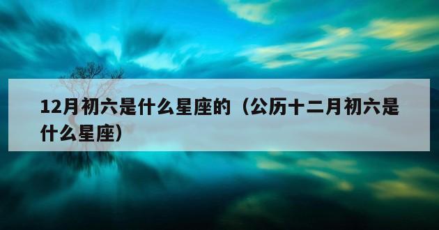 12月初六是什么星座的（公历十二月初六是什么星座）