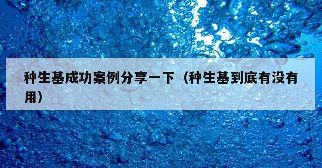 种生基成功案例分享一下（种生基到底有没有用）