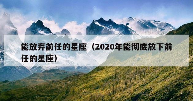 能放弃前任的星座（2020年能彻底放下前任的星座）