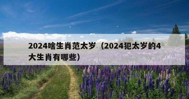 2024啥生肖范太岁（2024犯太岁的4大生肖有哪些）