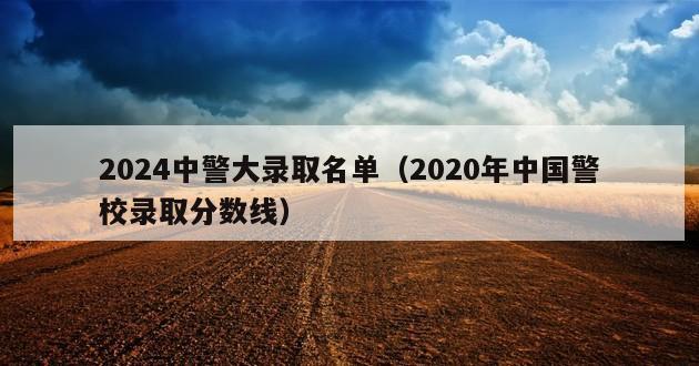 2024中警大录取名单（2020年中国警校录取分数线）