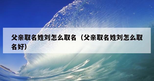 父亲取名姓刘怎么取名（父亲取名姓刘怎么取名好）