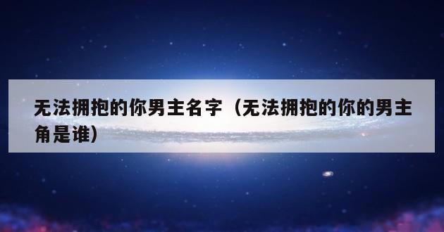 无法拥抱的你男主名字（无法拥抱的你的男主角是谁）