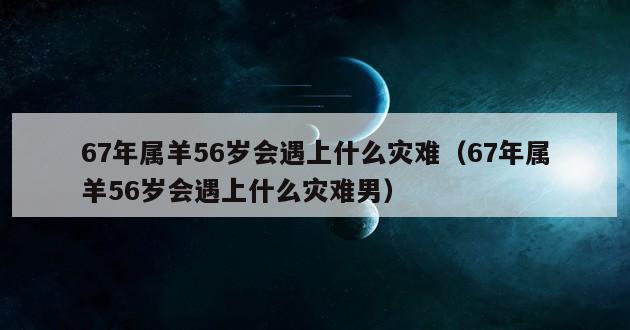 67年属羊56岁会遇上什么灾难（67年属羊56岁会遇上什么灾难男）