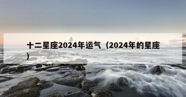 十二星座2024年运气（2024年的星座）