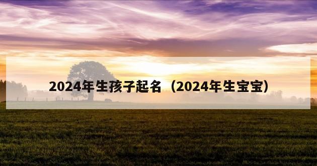 2024年生孩子起名（2024年生宝宝）