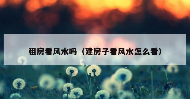 租房看风水吗（建房子看风水怎么看）