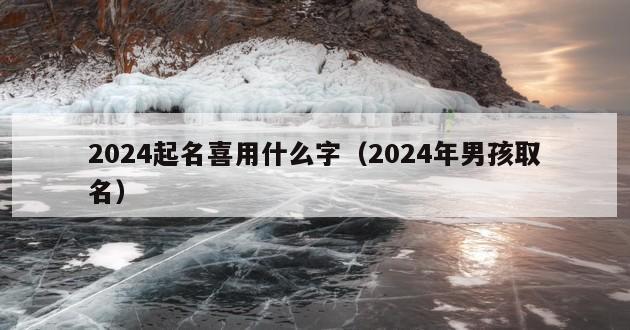 2024起名喜用什么字（2024年男孩取名）