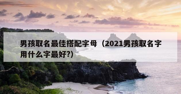 男孩取名最佳搭配字母（2021男孩取名字用什么字最好?）