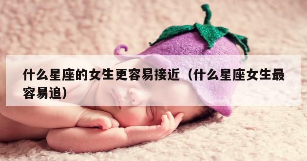 什么星座的女生更容易接近（什么星座女生最容易追）