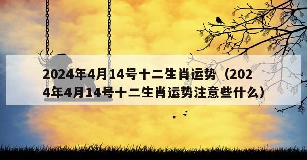 2024年4月14号十二生肖运势（2024年4月14号十二生肖运势注意些什么）