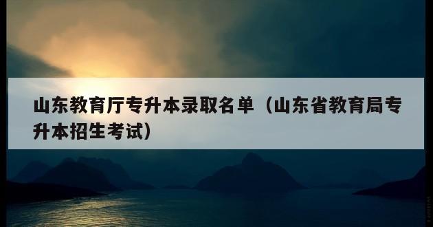 山东教育厅专升本录取名单（山东省教育局专升本招生考试）