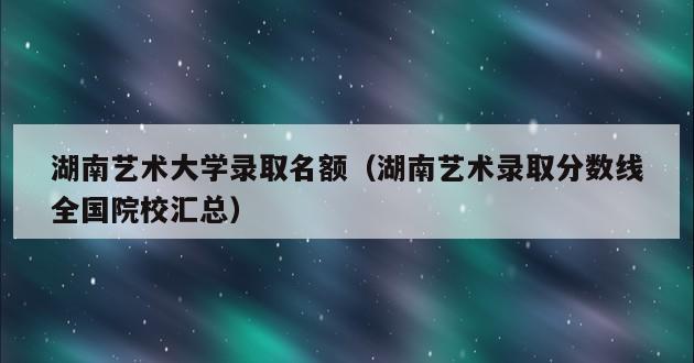 湖南艺术大学录取名额（湖南艺术录取分数线全国院校汇总）