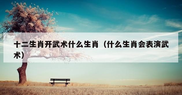 十二生肖开武术什么生肖（什么生肖会表演武术）