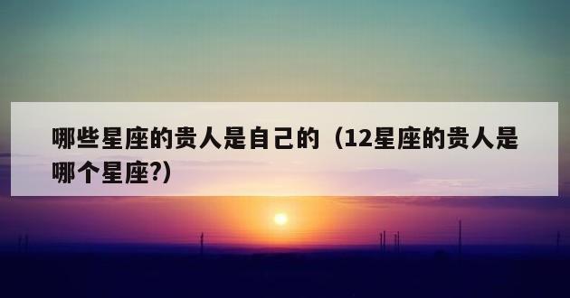 哪些星座的贵人是自己的（12星座的贵人是哪个星座?）